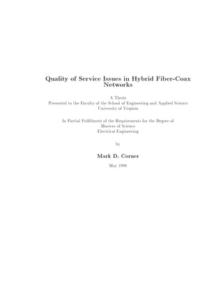 Quality of Service Issues in Hybrid Fiber-Coax
Networks
A Thesis
Presented to the Faculty of the School of Engineering and Applied Science
University of Virginia
In Partial Ful llment of the Requirements for the Degree of
Masters of Science
Electrical Engineering
by

Mark D. Corner
May 1998

 