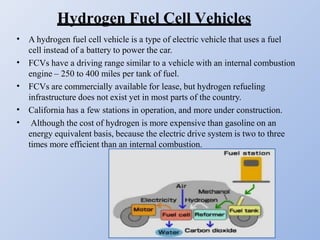 Hydrogen Fuel Cell Vehicles
•
•
•
•
•
A hydrogen fuel cell vehicle is a type of electric vehicle that uses a fuel
cell instead of a battery to power the car.
FCVs have a driving range similar to a vehicle with an internal combustion
engine – 250 to 400 miles per tank of fuel.
FCVs are commercially available for lease, but hydrogen refueling
infrastructure does not exist yet in most parts of the country.
California has a few stations in operation, and more under construction.
Although the cost of hydrogen is more expensive than gasoline on an
energy equivalent basis, because the electric drive system is two to three
times more efficient than an internal combustion.
 
