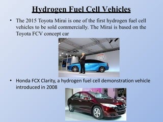 Hydrogen Fuel Cell Vehicles
• The 2015 Toyota Mirai is one of the first hydrogen fuel cell
vehicles to be sold commercially. The Mirai is based on the
Toyota FCV concept car
• Honda FCX Clarity, a hydrogen fuel cell demonstration vehicle
introduced in 2008
 