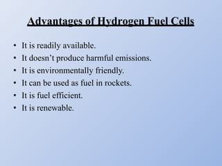 Advantages of Hydrogen Fuel Cells
• It is readily available.
• It doesn’t produce harmful emissions.
• It is environmentally friendly.
• It can be used as fuel in rockets.
• It is fuel efficient.
• It is renewable.
 