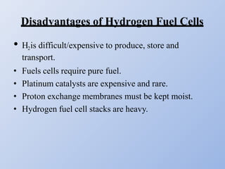 Disadvantages of Hydrogen Fuel Cells
• H2is difficult/expensive to produce, store and
transport.
• Fuels cells require pure fuel.
• Platinum catalysts are expensive and rare.
• Proton exchange membranes must be kept moist.
• Hydrogen fuel cell stacks are heavy.
 
