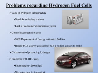 Problems regarding Hydrogen Fuel Cells
➢Lack of hydrogen infrastructure
•Need for refueling stations
•Lack of consumer distribution system
➢Cost of hydrogen fuel cells
•2009 Department of Energy estimated $61/kw
•Honda FCX Clarity costs about half a million dollars to make
➢Carbon cost of producing hydrogen
➢Problems with HFC cars
•Short range (~260 miles)
 