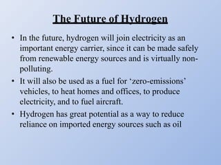The Future of Hydrogen
• In the future, hydrogen will join electricity as an
important energy carrier, since it can be made safely
from renewable energy sources and is virtually non-
polluting.
• It will also be used as a fuel for ‘zero-emissions’
vehicles, to heat homes and offices, to produce
electricity, and to fuel aircraft.
• Hydrogen has great potential as a way to reduce
reliance on imported energy sources such as oil
 