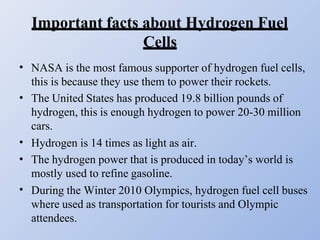 Important facts about Hydrogen Fuel
Cells
•
•
•
•
•
NASA is the most famous supporter of hydrogen fuel cells,
this is because they use them to power their rockets.
The United States has produced 19.8 billion pounds of
hydrogen, this is enough hydrogen to power 20-30 million
cars.
Hydrogen is 14 times as light as air.
The hydrogen power that is produced in today’s world is
mostly used to refine gasoline.
During the Winter 2010 Olympics, hydrogen fuel cell buses
where used as transportation for tourists and Olympic
attendees.
 