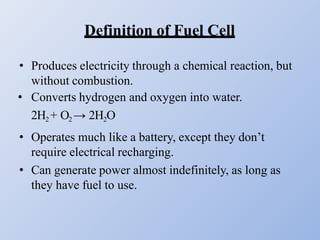 Definition of Fuel Cell
• Produces electricity through a chemical reaction, but
without combustion.
• Converts hydrogen and oxygen into water.
2H2 + O2 → 2H2O
• Operates much like a battery, except they don’t
require electrical recharging.
• Can generate power almost indefinitely, as long as
they have fuel to use.
 