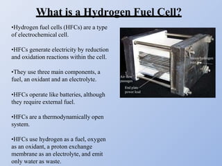 What is a Hydrogen Fuel Cell?
•Hydrogen fuel cells (HFCs) are a type
of electrochemical cell.
•HFCs generate electricity by reduction
and oxidation reactions within the cell.
•They use three main components, a
fuel, an oxidant and an electrolyte.
•HFCs operate like batteries, although
they require external fuel.
•HFCs are a thermodynamically open
system.
•HFCs use hydrogen as a fuel, oxygen
as an oxidant, a proton exchange
membrane as an electrolyte, and emit
only water as waste.
 