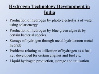 Hydrogen Technology Development in
India
• Production of hydrogen by photo electrolysis of water
using solar energy.
• Production of hydrogen by blue green algae & by
certain bacterial species.
• Storage of hydrogen through metal hydride/non-metal
hydride.
• Problems relating to utilization of hydrogen as a fuel,
i.e., developed for certain engines and fuel etc.
• Liquid hydrogen production, storage and utilization.
 