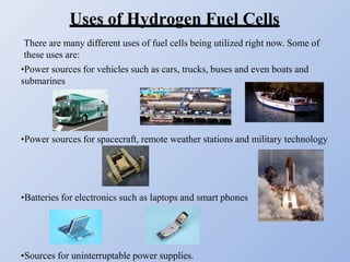 Uses of Hydrogen Fuel Cells
There are many different uses of fuel cells being utilized right now. Some of
these uses are:
•Power sources for vehicles such as cars, trucks, buses and even boats and
submarines
•Power sources for spacecraft, remote weather stations and military technology
•Batteries for electronics such as laptops and smart phones
•Sources for uninterruptable power supplies.
 