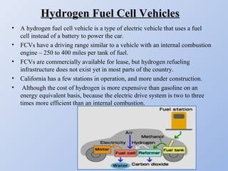 Hydrogen Fuel Cell Vehicles
• A hydrogen fuel cell vehicle is a type of electric vehicle that uses a fuel
cell instead of a battery to power the car.
• FCVs have a driving range similar to a vehicle with an internal combustion
engine – 250 to 400 miles per tank of fuel.
• FCVs are commercially available for lease, but hydrogen refueling
infrastructure does not exist yet in most parts of the country.
• California has a few stations in operation, and more under construction.
• Although the cost of hydrogen is more expensive than gasoline on an
energy equivalent basis, because the electric drive system is two to three
times more efficient than an internal combustion.
 
