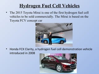 Hydrogen Fuel Cell Vehicles
• The 2015 Toyota Mirai is one of the first hydrogen fuel cell
vehicles to be sold commercially. The Mirai is based on the
Toyota FCV concept car
• Honda FCX Clarity, a hydrogen fuel cell demonstration vehicle 
introduced in 2008
 