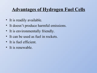 Advantages of Hydrogen Fuel Cells
• It is readily available.
• It doesn’t produce harmful emissions.
• It is environmentally friendly.
• It can be used as fuel in rockets.
• It is fuel efficient.
• It is renewable.
 