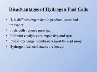 Disadvantages of Hydrogen Fuel Cells
• H2 is difficult/expensive to produce, store and
transport.
• Fuels cells require pure fuel.
• Platinum catalysts are expensive and rare.
• Proton exchange membranes must be kept moist.
• Hydrogen fuel cell stacks are heavy.
 