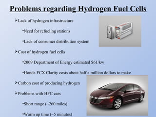 Problems regarding Hydrogen Fuel Cells
Lack of hydrogen infrastructure
•Need for refueling stations
•Lack of consumer distribution system
Cost of hydrogen fuel cells
•2009 Department of Energy estimated $61/kw
•Honda FCX Clarity costs about half a million dollars to make
Carbon cost of producing hydrogen
Problems with HFC cars
•Short range (~260 miles)
•Warm up time (~5 minutes)
 