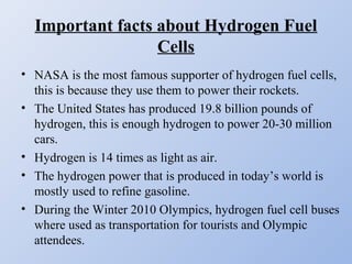 Important facts about Hydrogen Fuel
Cells
• NASA is the most famous supporter of hydrogen fuel cells,
this is because they use them to power their rockets.
• The United States has produced 19.8 billion pounds of
hydrogen, this is enough hydrogen to power 20-30 million
cars.
• Hydrogen is 14 times as light as air.
• The hydrogen power that is produced in today’s world is
mostly used to refine gasoline.
• During the Winter 2010 Olympics, hydrogen fuel cell buses
where used as transportation for tourists and Olympic
attendees.
 