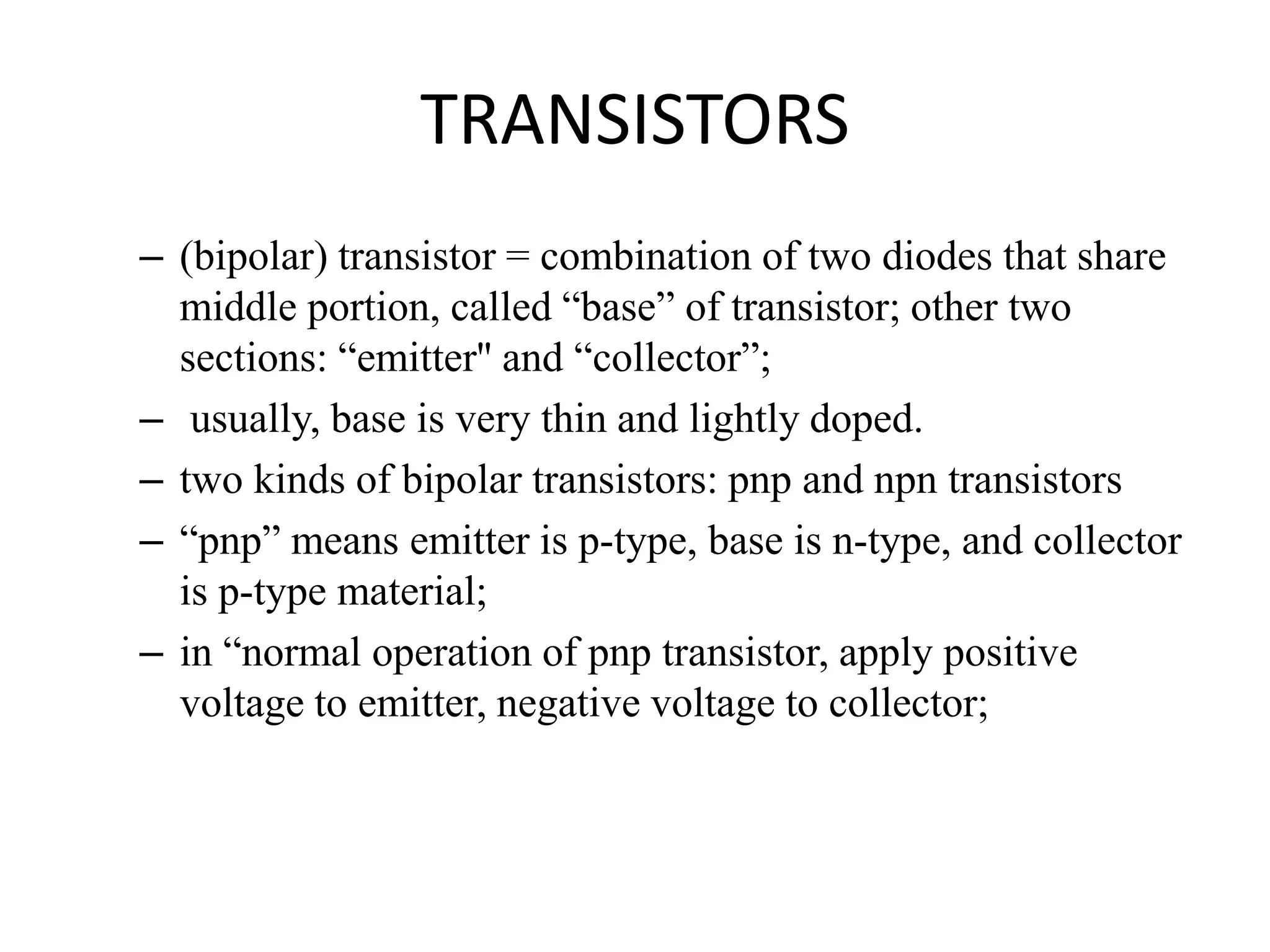 TRANSISTORS
– (bipolar) transistor = combination of two diodes that share
middle portion, called “base” of transistor; other two
sections: “emitter'' and “collector”;
– usually, base is very thin and lightly doped.
– two kinds of bipolar transistors: pnp and npn transistors
– “pnp” means emitter is p-type, base is n-type, and collector
is p-type material;
– in “normal operation of pnp transistor, apply positive
voltage to emitter, negative voltage to collector;
 