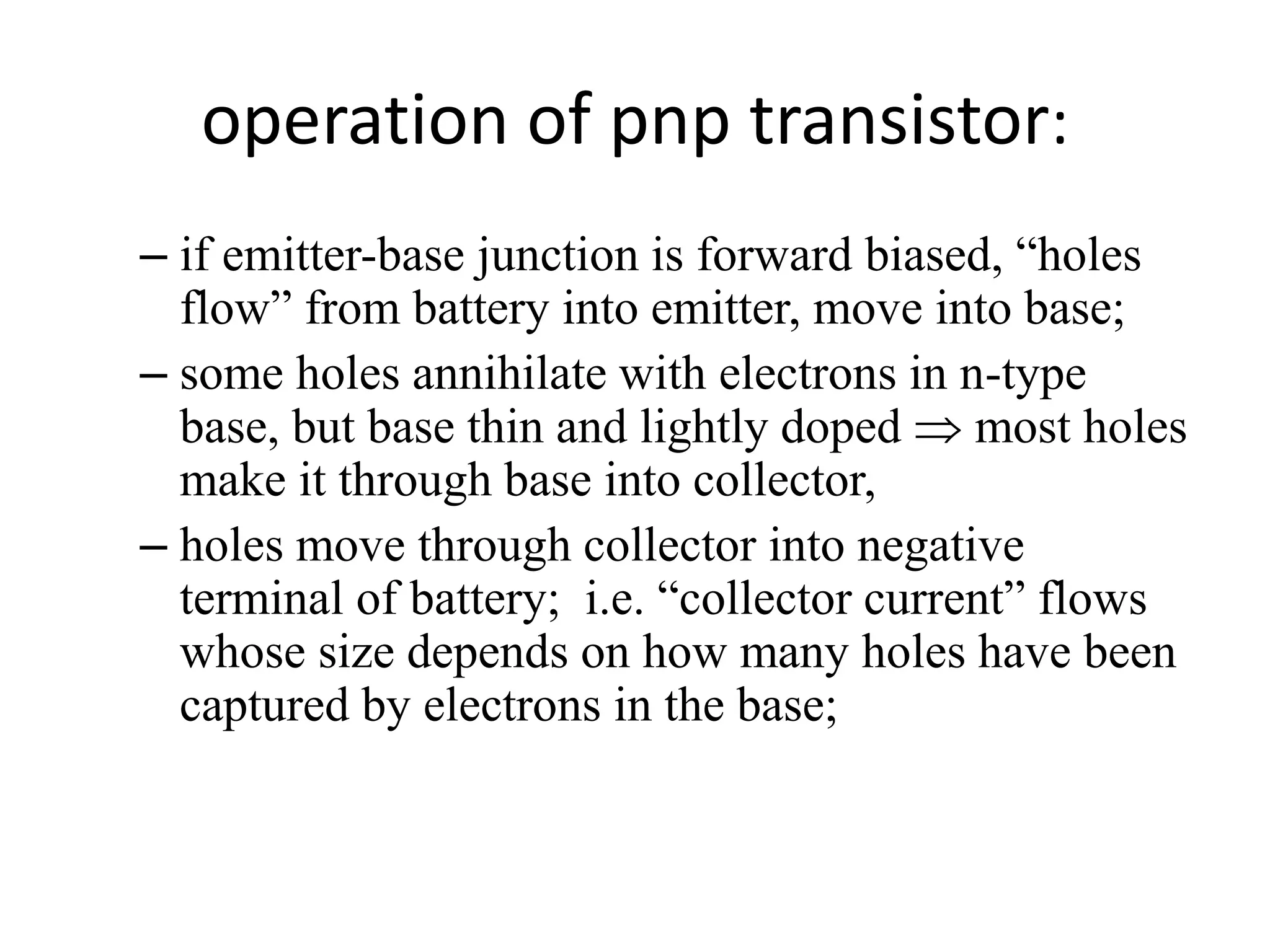 operation of pnp transistor:
– if emitter-base junction is forward biased, “holes
flow” from battery into emitter, move into base;
– some holes annihilate with electrons in n-type
base, but base thin and lightly doped  most holes
make it through base into collector,
– holes move through collector into negative
terminal of battery; i.e. “collector current” flows
whose size depends on how many holes have been
captured by electrons in the base;
 