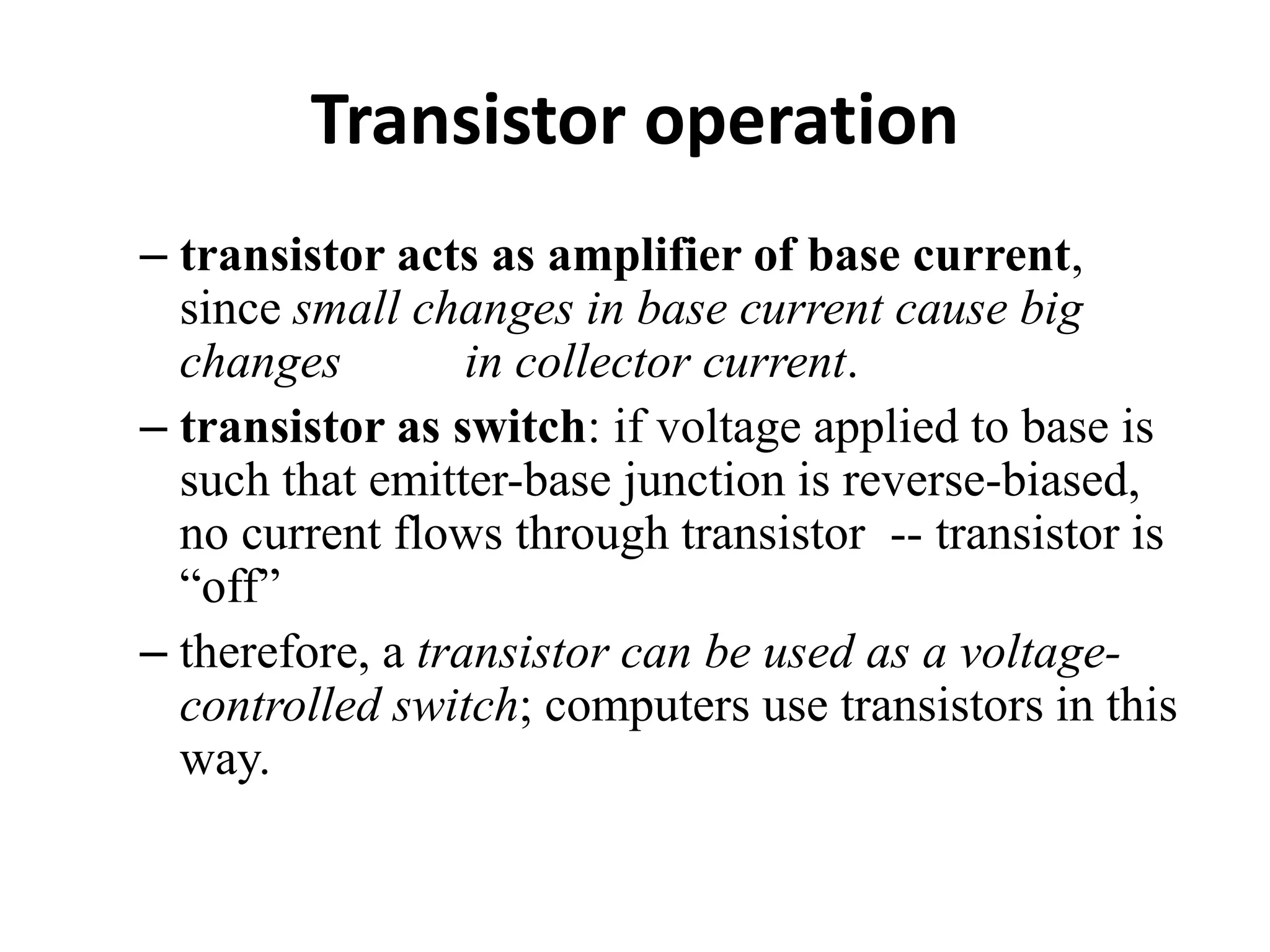 Transistor operation
– transistor acts as amplifier of base current,
since small changes in base current cause big
changes in collector current.
– transistor as switch: if voltage applied to base is
such that emitter-base junction is reverse-biased,
no current flows through transistor -- transistor is
“off”
– therefore, a transistor can be used as a voltage-
controlled switch; computers use transistors in this
way.
 