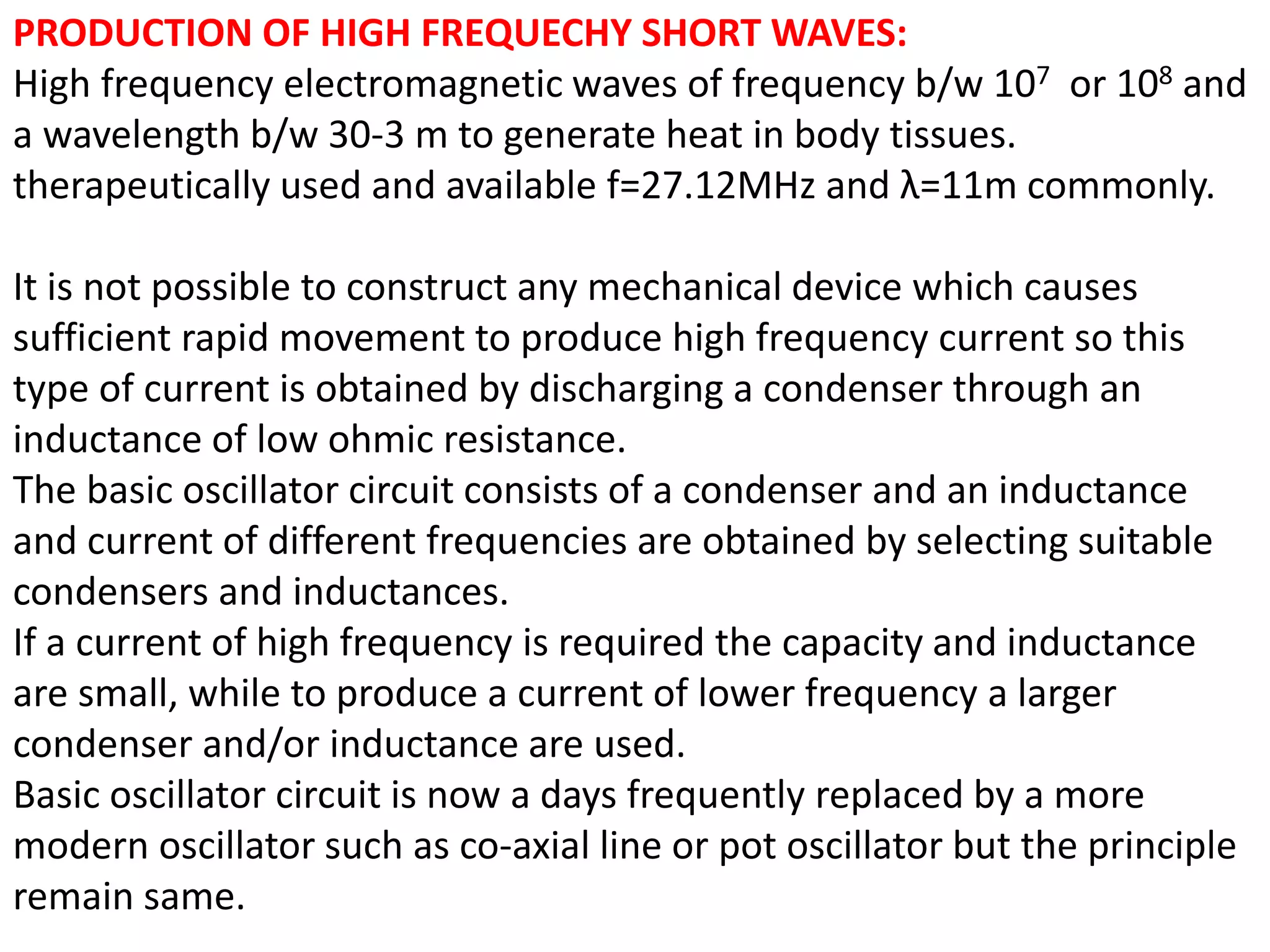 PRODUCTION OF HIGH FREQUECHY SHORT WAVES:
High frequency electromagnetic waves of frequency b/w 107 or 108 and
a wavelength b/w 30-3 m to generate heat in body tissues.
therapeutically used and available f=27.12MHz and λ=11m commonly.
It is not possible to construct any mechanical device which causes
sufficient rapid movement to produce high frequency current so this
type of current is obtained by discharging a condenser through an
inductance of low ohmic resistance.
The basic oscillator circuit consists of a condenser and an inductance
and current of different frequencies are obtained by selecting suitable
condensers and inductances.
If a current of high frequency is required the capacity and inductance
are small, while to produce a current of lower frequency a larger
condenser and/or inductance are used.
Basic oscillator circuit is now a days frequently replaced by a more
modern oscillator such as co-axial line or pot oscillator but the principle
remain same.
 