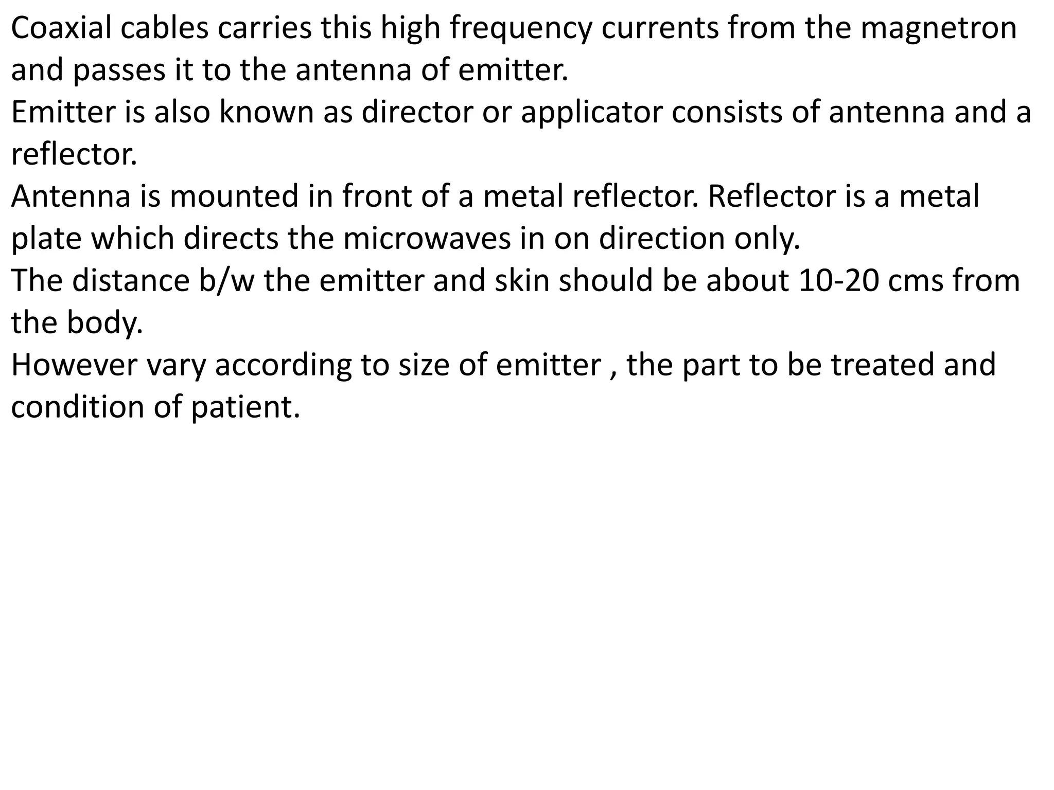 Coaxial cables carries this high frequency currents from the magnetron
and passes it to the antenna of emitter.
Emitter is also known as director or applicator consists of antenna and a
reflector.
Antenna is mounted in front of a metal reflector. Reflector is a metal
plate which directs the microwaves in on direction only.
The distance b/w the emitter and skin should be about 10-20 cms from
the body.
However vary according to size of emitter , the part to be treated and
condition of patient.
 