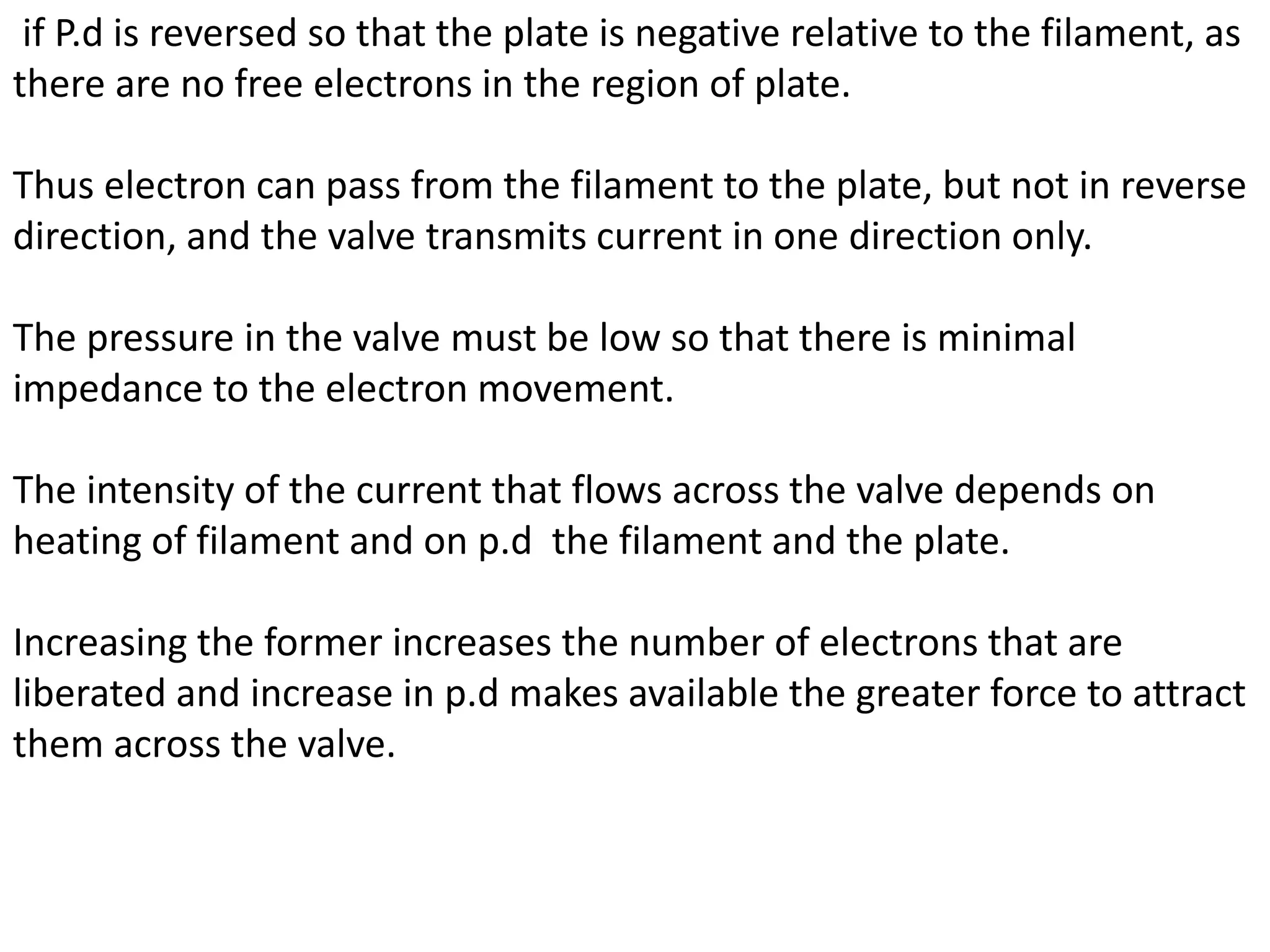 if P.d is reversed so that the plate is negative relative to the filament, as
there are no free electrons in the region of plate.
Thus electron can pass from the filament to the plate, but not in reverse
direction, and the valve transmits current in one direction only.
The pressure in the valve must be low so that there is minimal
impedance to the electron movement.
The intensity of the current that flows across the valve depends on
heating of filament and on p.d the filament and the plate.
Increasing the former increases the number of electrons that are
liberated and increase in p.d makes available the greater force to attract
them across the valve.
 