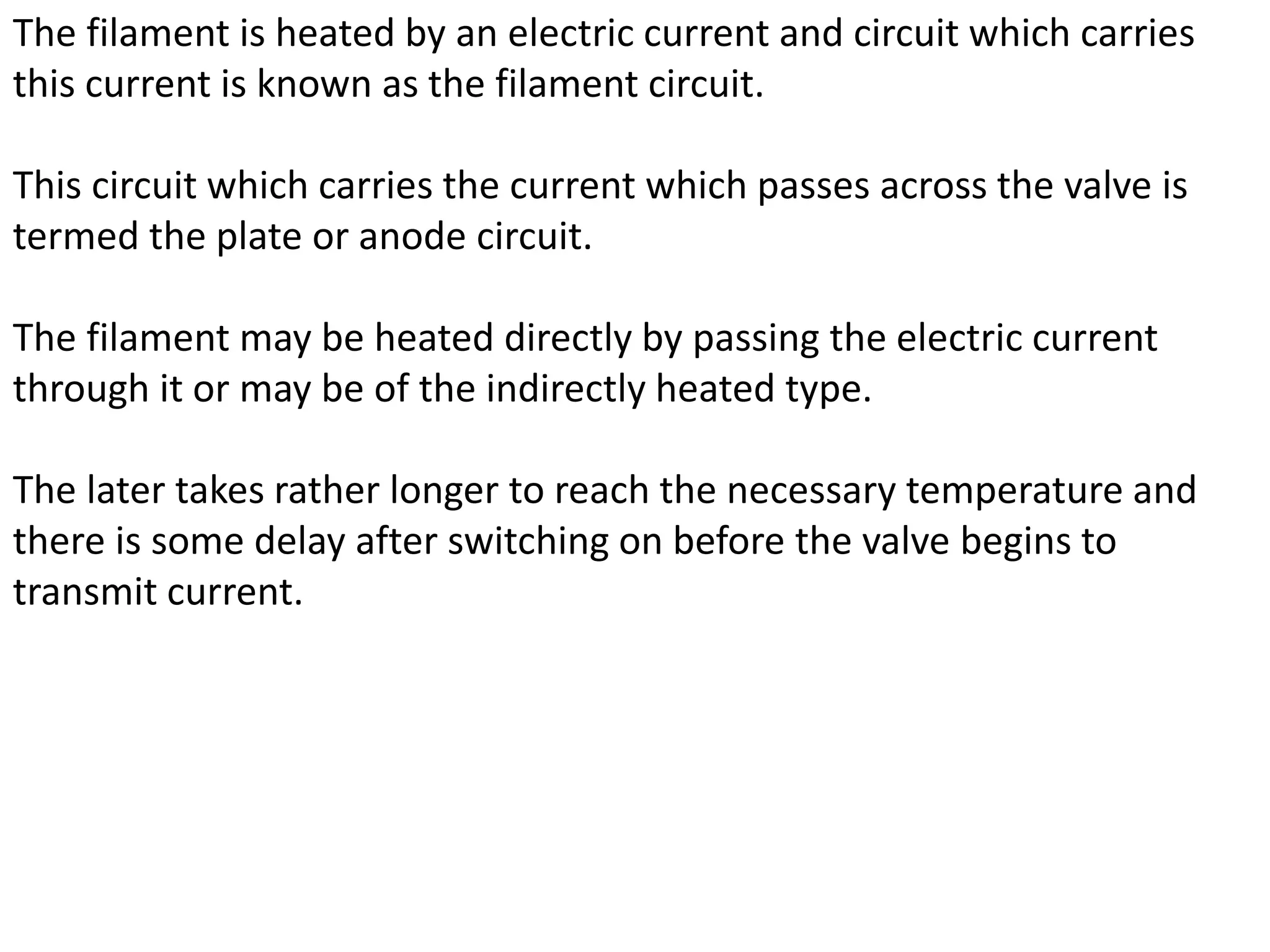 The filament is heated by an electric current and circuit which carries
this current is known as the filament circuit.
This circuit which carries the current which passes across the valve is
termed the plate or anode circuit.
The filament may be heated directly by passing the electric current
through it or may be of the indirectly heated type.
The later takes rather longer to reach the necessary temperature and
there is some delay after switching on before the valve begins to
transmit current.
 