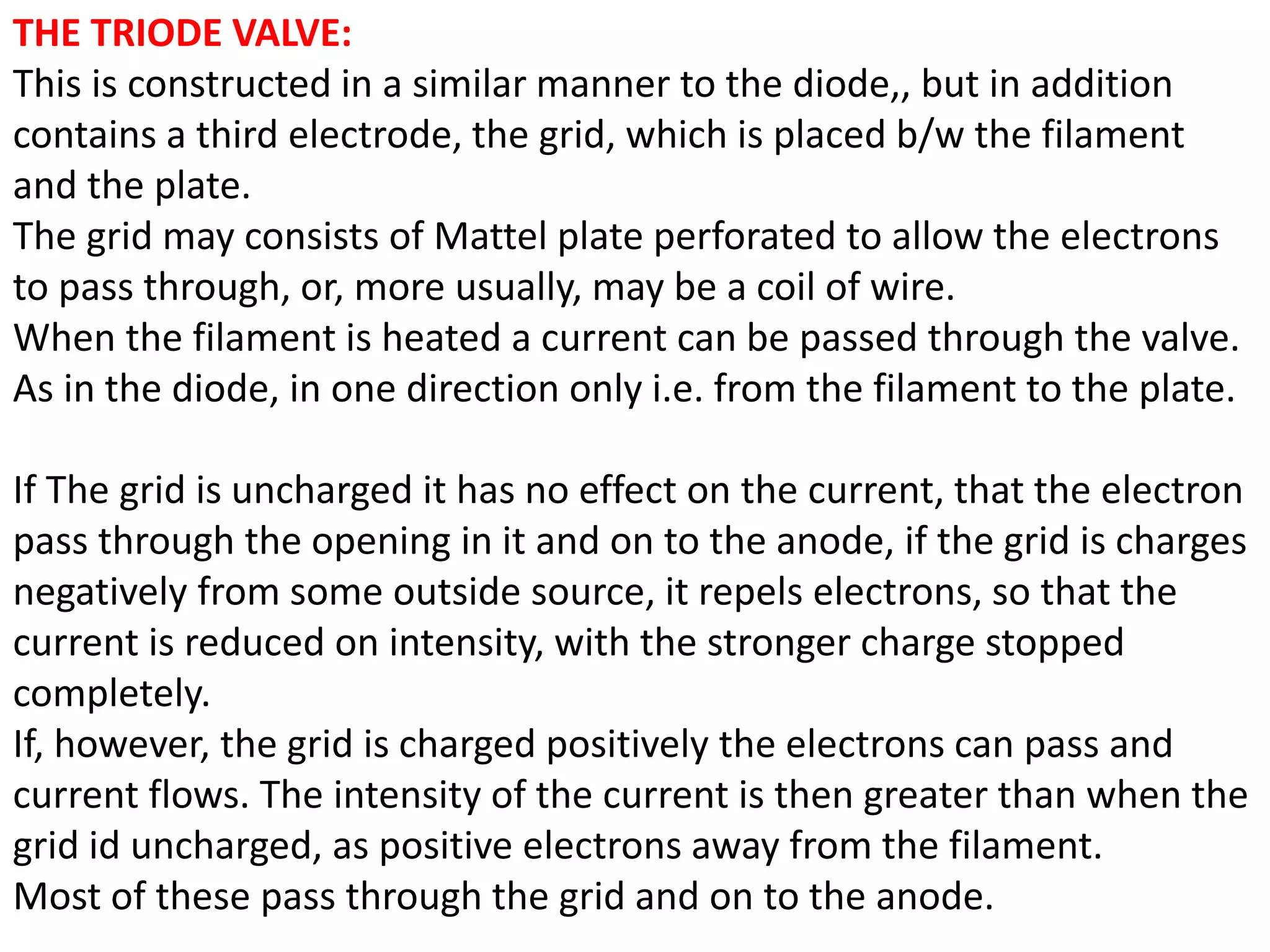THE TRIODE VALVE:
This is constructed in a similar manner to the diode,, but in addition
contains a third electrode, the grid, which is placed b/w the filament
and the plate.
The grid may consists of Mattel plate perforated to allow the electrons
to pass through, or, more usually, may be a coil of wire.
When the filament is heated a current can be passed through the valve.
As in the diode, in one direction only i.e. from the filament to the plate.
If The grid is uncharged it has no effect on the current, that the electron
pass through the opening in it and on to the anode, if the grid is charges
negatively from some outside source, it repels electrons, so that the
current is reduced on intensity, with the stronger charge stopped
completely.
If, however, the grid is charged positively the electrons can pass and
current flows. The intensity of the current is then greater than when the
grid id uncharged, as positive electrons away from the filament.
Most of these pass through the grid and on to the anode.
 