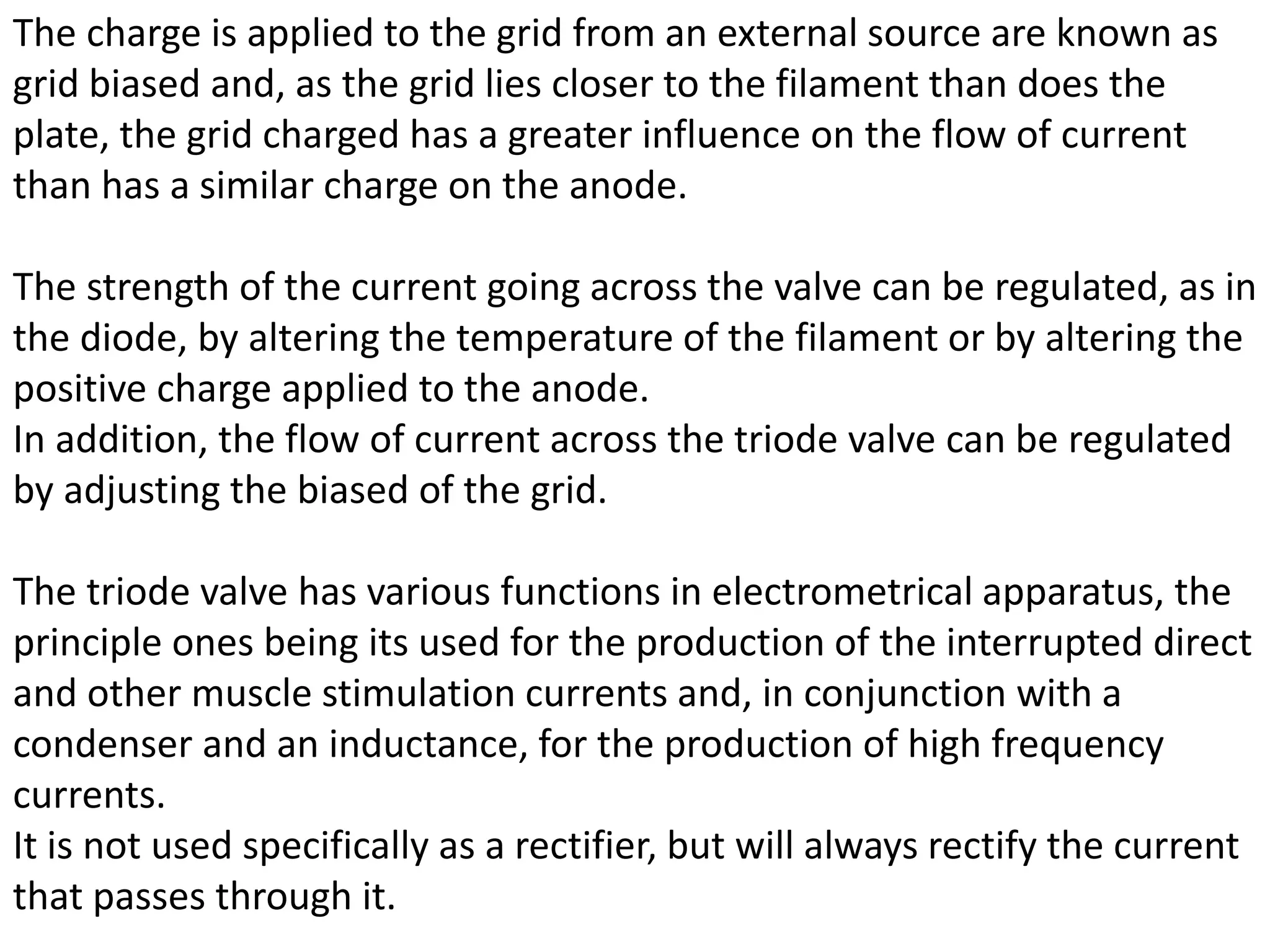 The charge is applied to the grid from an external source are known as
grid biased and, as the grid lies closer to the filament than does the
plate, the grid charged has a greater influence on the flow of current
than has a similar charge on the anode.
The strength of the current going across the valve can be regulated, as in
the diode, by altering the temperature of the filament or by altering the
positive charge applied to the anode.
In addition, the flow of current across the triode valve can be regulated
by adjusting the biased of the grid.
The triode valve has various functions in electrometrical apparatus, the
principle ones being its used for the production of the interrupted direct
and other muscle stimulation currents and, in conjunction with a
condenser and an inductance, for the production of high frequency
currents.
It is not used specifically as a rectifier, but will always rectify the current
that passes through it.
 
