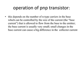 operation of pnp transistor:
• this depends on the number of n-type carriers in the base
which can be controlled by the size of the current (the “base
current”) that is allowed to flow from the base to the emitter;
the base current is usually very small; small changes in the
base current can cause a big difference in the collector current
 