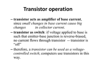 Transistor operation
– transistor acts as amplifier of base current,
since small changes in base current cause big
changes in collector current.
– transistor as switch: if voltage applied to base is
such that emitter-base junction is reverse-biased,
no current flows through transistor -- transistor is
“off”
– therefore, a transistor can be used as a voltage-
controlled switch; computers use transistors in this
way.
 