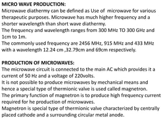 MICRO WAVE PRODUCTION:
Microwave diathermy can be defined as Use of microwave for various
therapeutic purposes. Microwave has much higher frequency and a
shorter wavelength than short wave diathermy.
The frequency and wavelength ranges from 300 MHz TO 300 GHz and
1cm to 1m.
The commonly used frequency are 2456 MHz, 915 MHz and 433 MHz
with a wavelength 12.24 cm ,32.79cm and 69cm respectively.
PRODUCTION OF MICROWAVES:
The microwave circuit is connected to the main AC which provides it a
current of 50 Hz and a voltage of 220volts.
It is not possible to produce microwaves by mechanical means and
hence a special type of thermionic valve is used called magnetron.
The primary function of magnetron is to produce high frequency current
required for he production of microwaves.
Magnetron is special type of thermionic valve characterized by centrally
placed cathode and a surrounding circular metal anode.
 