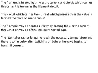 The filament is heated by an electric current and circuit which carries
this current is known as the filament circuit.
This circuit which carries the current which passes across the valve is
termed the plate or anode circuit.
The filament may be heated directly by passing the electric current
through it or may be of the indirectly heated type.
The later takes rather longer to reach the necessary temperature and
there is some delay after switching on before the valve begins to
transmit current.
 