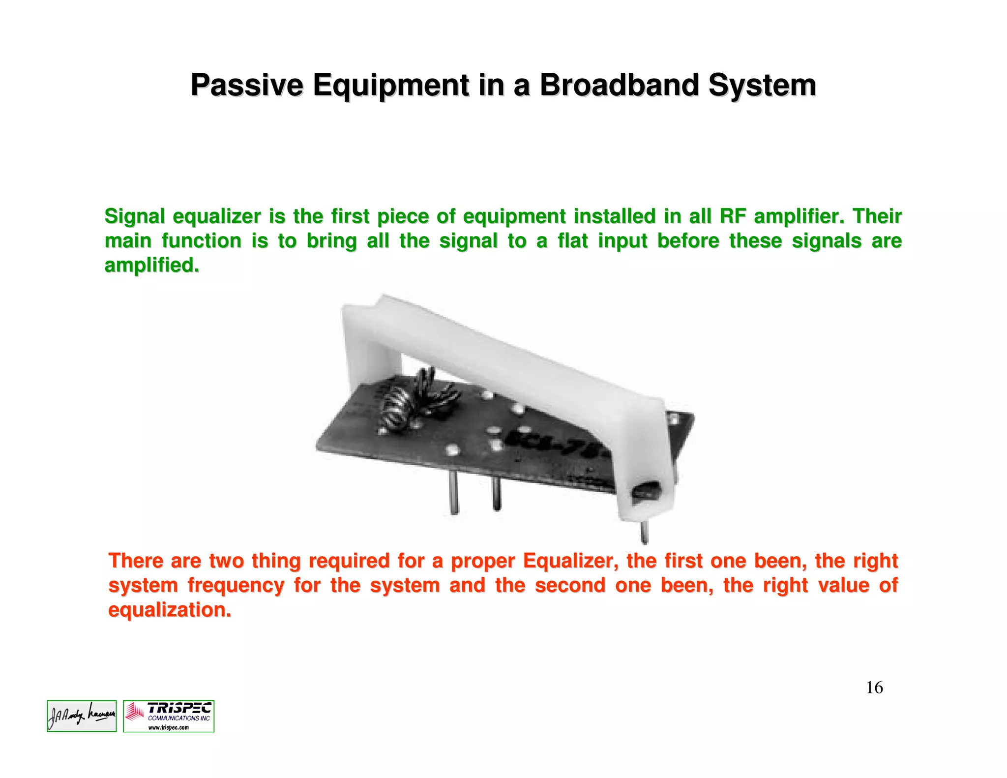Passive Equipment in a Broadband System



Signal equalizer is the first piece of equipment installed in all RF amplifier. Their
main function is to bring all the signal to a flat input before these signals are
amplified.




There are two thing required for a proper Equalizer, the first one been, the right
system frequency for the system and the second one been, the right value of
equalization.


                                                                                 16
 