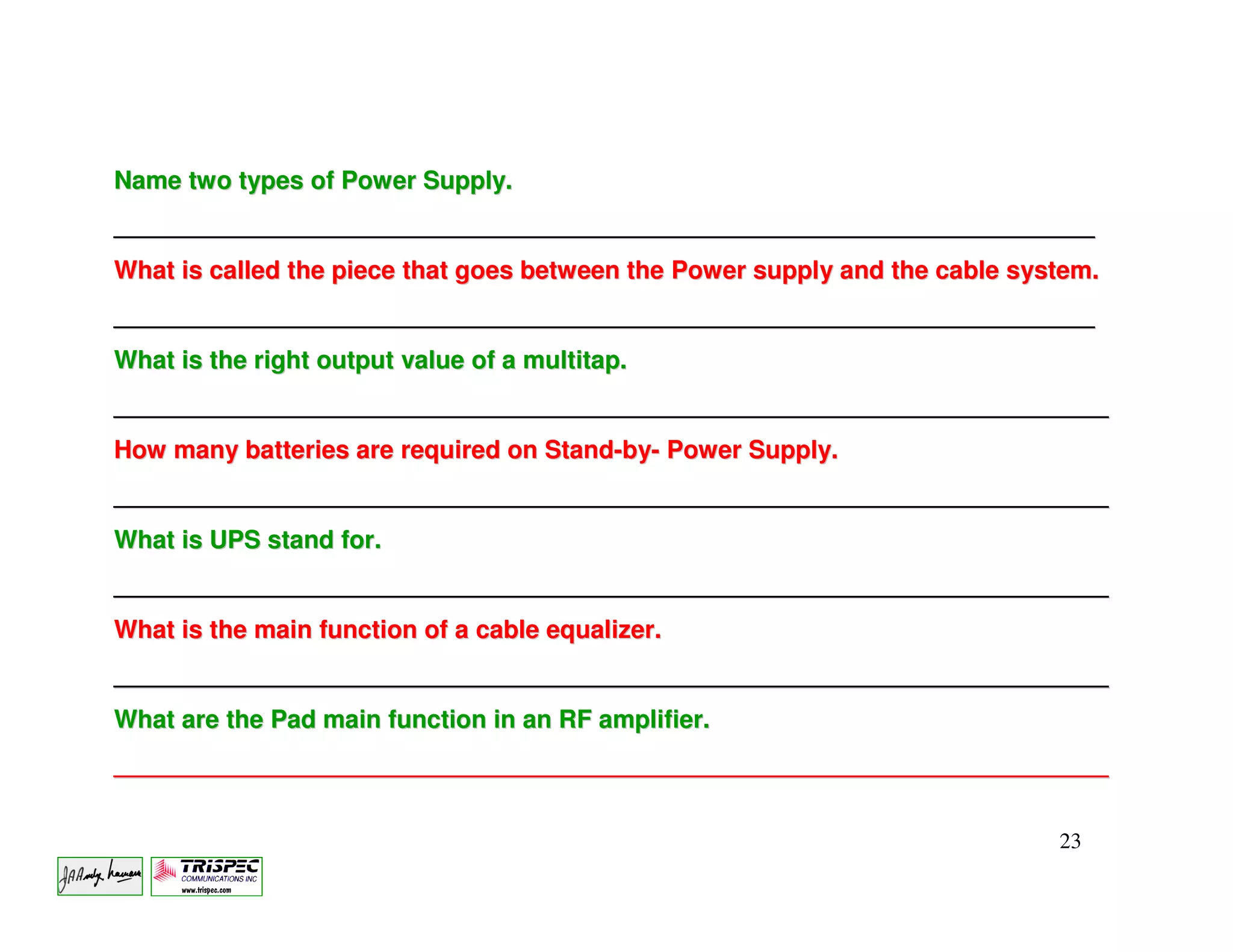 Name two types of Power Supply.
_______________________________________________________________________
What is called the piece that goes between the Power supply and the cable system.
_______________________________________________________________________
What is the right output value of a multitap.
________________________________________________________________________
How many batteries are required on Stand-by- Power Supply.
________________________________________________________________________
What is UPS stand for.
________________________________________________________________________
What is the main function of a cable equalizer.
________________________________________________________________________
What are the Pad main function in an RF amplifier.
________________________________________________________________________


                                                                             23
 