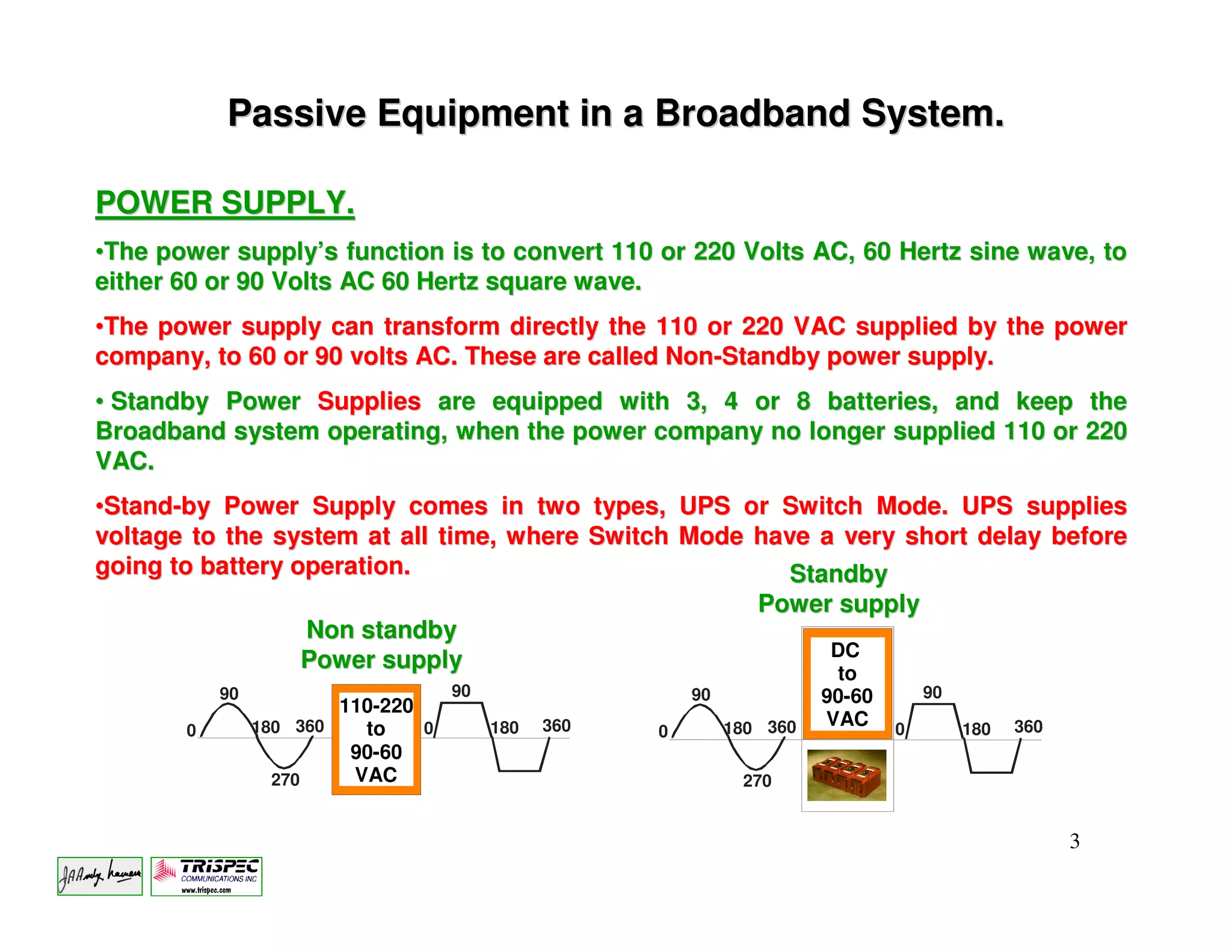 Passive Equipment in a Broadband System.

POWER SUPPLY.
•The power supply’s function is to convert 110 or 220 Volts AC, 60 Hertz sine wave, to
either 60 or 90 Volts AC 60 Hertz square wave.
•The power supply can transform directly the 110 or 220 VAC supplied by the power
company, to 60 or 90 volts AC. These are called Non-Standby power supply.
• Standby Power Supplies are equipped with 3, 4 or 8 batteries, and keep the
Broadband system operating, when the power company no longer supplied 110 or 220
VAC.
•Stand-by Power Supply comes in two types, UPS or Switch Mode. UPS supplies
voltage to the system at all time, where Switch Mode have a very short delay before
going to battery operation.                             Standby
                                                     Power supply
                  Non standby
                                                           DC
                  Power supply                              to
           90                       90                   90             90-60       90
                        110-220
                180 360   to    0        180   360            180 360   VAC     0        180   360
       0                                             0
                         90-60
                  270    VAC                                   270


                                                                                                     3
 