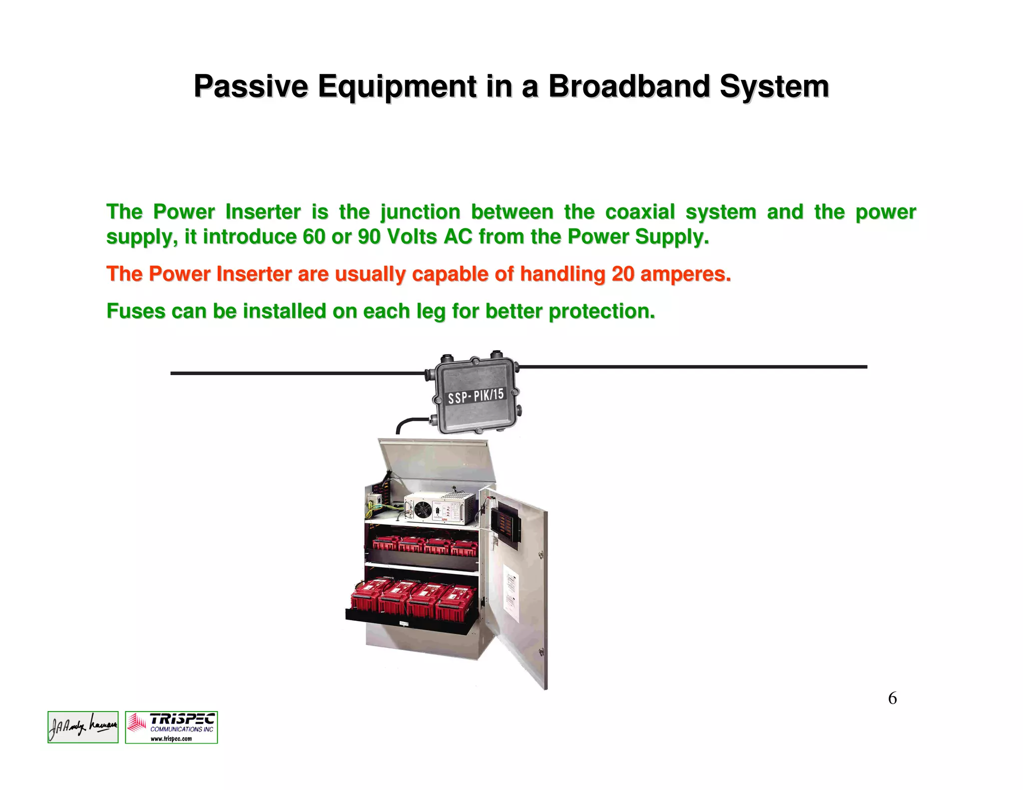 Passive Equipment in a Broadband System


The Power Inserter is the junction between the coaxial system and the power
supply, it introduce 60 or 90 Volts AC from the Power Supply.
The Power Inserter are usually capable of handling 20 amperes.
Fuses can be installed on each leg for better protection.




                                                                        6
 