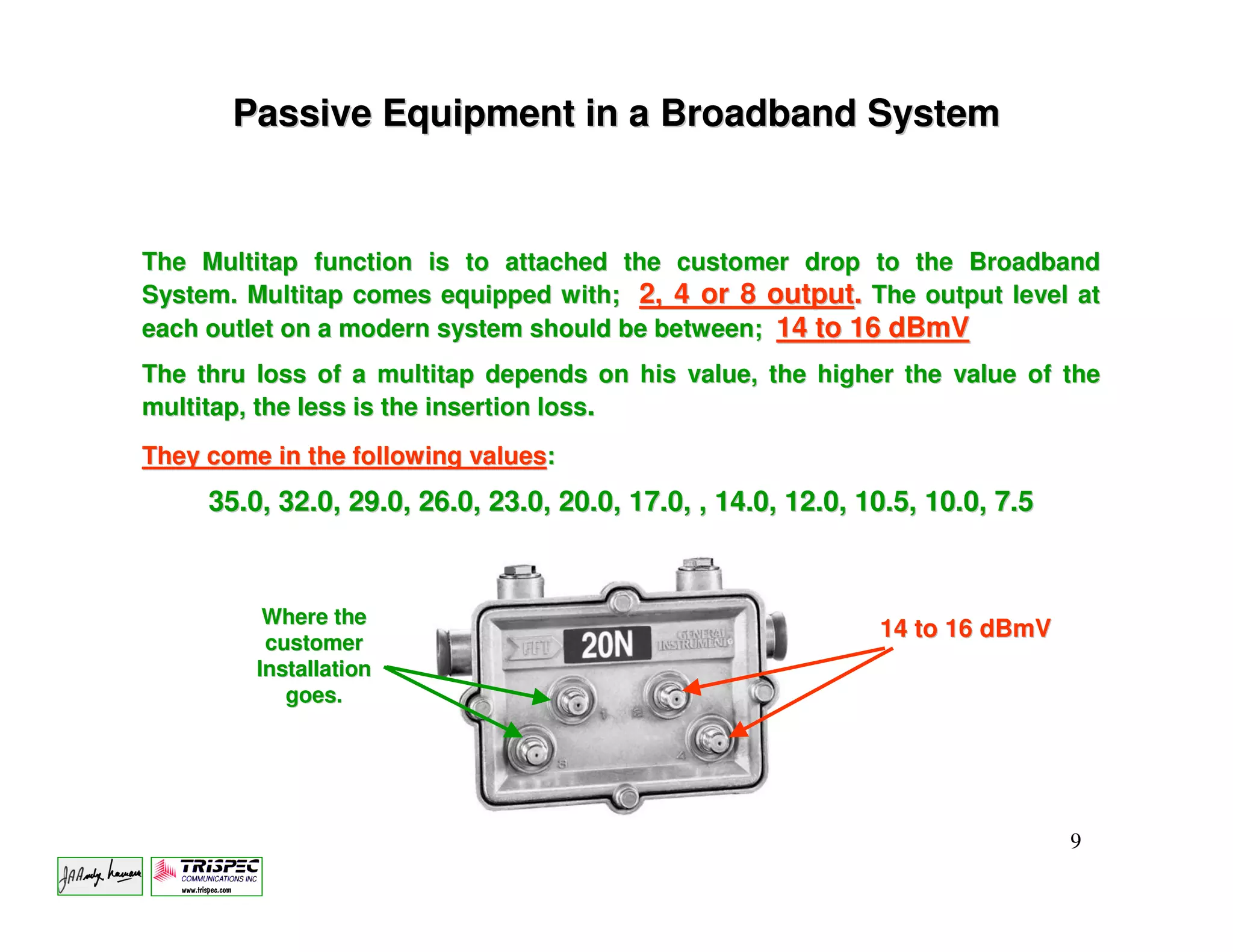 Passive Equipment in a Broadband System


The Multitap function is to attached the customer drop to the Broadband
System. Multitap comes equipped with; 2, 4 or 8 output. The output level at
each outlet on a modern system should be between; 14 to 16 dBmV
The thru loss of a multitap depends on his value, the higher the value of the
multitap, the less is the insertion loss.
They come in the following values:
     35.0, 32.0, 29.0, 26.0, 23.0, 20.0, 17.0, , 14.0, 12.0, 10.5, 10.0, 7.5



          Where the
                                                              14 to 16 dBmV
          customer
         Installation
            goes.




                                                                               9
 