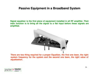 Passive Equipment in a Broadband System



Signal equalizer is the first piece of equipment installed in all RF amplifier. Their
main function is to bring all the signal to a flat input before these signals are
amplified.




There are two thing required for a proper Equalizer, the first one been, the right
system frequency for the system and the second one been, the right value of
equalization.


                                                                                 16
 
