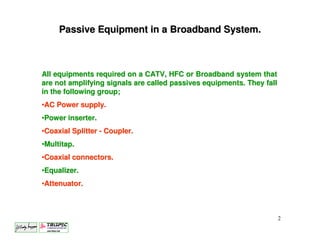 Passive Equipment in a Broadband System.



All equipments required on a CATV, HFC or Broadband system that
are not amplifying signals are called passives equipments. They fall
in the following group;
•AC Power supply.
•Power inserter.
•Coaxial Splitter - Coupler.
•Multitap.
•Coaxial connectors.
•Equalizer.
•Attenuator.



                                                                       2
 