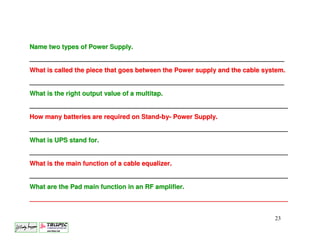 Name two types of Power Supply.
_______________________________________________________________________
What is called the piece that goes between the Power supply and the cable system.
_______________________________________________________________________
What is the right output value of a multitap.
________________________________________________________________________
How many batteries are required on Stand-by- Power Supply.
________________________________________________________________________
What is UPS stand for.
________________________________________________________________________
What is the main function of a cable equalizer.
________________________________________________________________________
What are the Pad main function in an RF amplifier.
________________________________________________________________________


                                                                             23
 