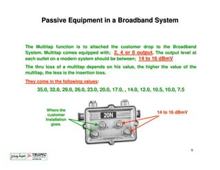 Passive Equipment in a Broadband System


The Multitap function is to attached the customer drop to the Broadband
System. Multitap comes equipped with; 2, 4 or 8 output. The output level at
each outlet on a modern system should be between; 14 to 16 dBmV
The thru loss of a multitap depends on his value, the higher the value of the
multitap, the less is the insertion loss.
They come in the following values:
     35.0, 32.0, 29.0, 26.0, 23.0, 20.0, 17.0, , 14.0, 12.0, 10.5, 10.0, 7.5



          Where the
                                                              14 to 16 dBmV
          customer
         Installation
            goes.




                                                                               9
 