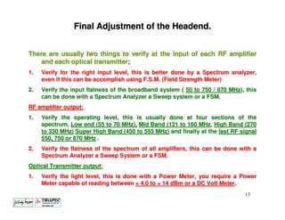 Final Adjustment of the Headend.


There are usually two things to verify at the input of each RF amplifier
    and each optical transmitter;
1.   Verify for the right input level, this is better done by a Spectrum analyzer,
     even if this can be accomplish using F.S.M. (Field Strength Meter)
2.   Verify the input flatness of the broadband system ( 50 to 750 / 870 MHz), this
     can be done with a Spectrum Analyzer a Sweep system or a FSM.
RF amplifier output;
1.   Verify the operating level, this is usually done at four sections of the
     spectrum, Low end (55 to 70 MHz), Mid Band (121 to 160 MHz, High Band (270
     to 330 MHz) Super High Band (450 to 555 MHz) and finally at the last RF signal
     550, 750 or 870 MHz .
2.   Verify the flatness of the spectrum of all amplifiers, this can be done with a
     Spectrum Analyzer a Sweep System or a FSM.
Optical Transmitter output;
1.   Verify the light level, this is done with a Power Meter, you require a Power
     Meter capable of reading between + 4.0 to + 14 dBm or a DC Volt Meter.
                                                                              13
 