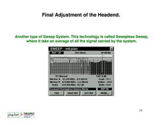 Final Adjustment of the Headend.



Another type of Sweep System. This technology is called Sweepless Sweep,
     where it take an average of all the signal carried by the system.




                                                                   18
 