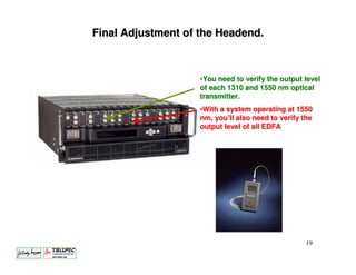 Final Adjustment of the Headend.



                    •You need to verify the output level
                    of each 1310 and 1550 nm optical
                    transmitter.
                    •With a system operating at 1550
                    nm, you’ll also need to verify the
                    output level of all EDFA




                                                    19
 