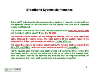 Broadband System Maintenance.



Since a HFC is bi-directional communications system, it needs to be aligned from
the Headend toward all the customers on the system and from each customer
toward the Headend.
The forward direction of the system usually operates from: 50 to 750 or 870 MHz
and the return path is usually from: 5 to 40 MHz.
The forward system consist of two transports medias, the first one been fiber
optic, followed by coaxial cable. The fiber section of the system needs to be
adjusted first. Fiber optic can operate at either 1310 or 1550 nm.
The second section, bi-directional coaxial cable, the forward section operate from
50 to 750 or 870 MHz, while the return section operate from 5 to 40 MHz.
For the reverse part, the fiber optic section need to be adjusted First, followed by
the coaxial section, except this adjustment has to be done in the reverse flow,
from the optical node to the Headend and from the next RF amplifier toward the
node and soon, then from each customer to the next return amplifier.



                                                                                2
 