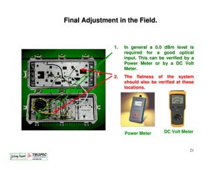 Final Adjustment in the Field.


                1.   In general a 0.0 dBm level is
                     required for a good optical
                     input. This can be verified by a
                     Power Meter or by a DC Volt
                     Meter.
                2.   The flatness of the system
                     should also be verified at these
                     locations.




                     Power Meter       DC Volt Meter



                                                   21
 