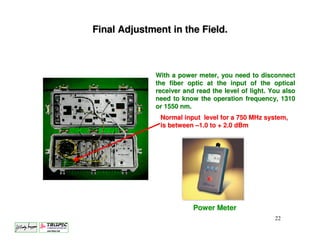 Final Adjustment in the Field.



             With a power meter, you need to disconnect
             the fiber optic at the input of the optical
             receiver and read the level of light. You also
             need to know the operation frequency, 1310
             or 1550 nm.
               Normal input level for a 750 MHz system,
               is between –1.0 to + 2.0 dBm




                         Power Meter
                                                    22
 