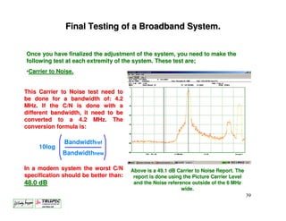 Final Testing of a Broadband System.


Once you have finalized the adjustment of the system, you need to make the
following test at each extremity of the system. These test are;
•Carrier to Noise.


This Carrier to Noise test need to
be done for a bandwidth of: 4.2
MHz. If the C/N is done with a
different bandwidth, it need to be
converted to a 4.2 MHz. The
conversion formula is:

              Bandwidthref
     10log
             Bandwidthnew

In a modern system the worst C/N       Above is a 49.1 dB Carrier to Noise Report. The
specification should be better than:    report is done using the Picture Carrier Level
48.0 dB                                 and the Noise reference outside of the 6 MHz
                                                            wide.
                                                                                         39
 