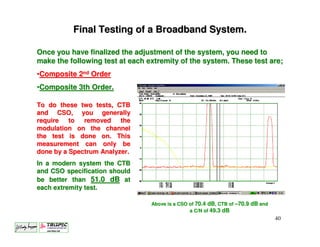 Final Testing of a Broadband System.

Once you have finalized the adjustment of the system, you need to
make the following test at each extremity of the system. These test are;
•Composite 2nd Order
•Composite 3th Order.

To do these two tests, CTB
and CSO, you generally
require   to  removed the
modulation on the channel
the test is done on. This
measurement can only be
done by a Spectrum Analyzer.
In a modern system the CTB
and CSO specification should
be better than 51.0 dB at
each extremity test.

                                 Above is a CSO of 70.4 dB, CTB of –70.9 dB and
                                                a C/N of 49.3 dB
                                                                                  40
 