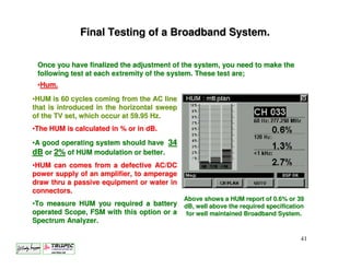 Final Testing of a Broadband System.

 Once you have finalized the adjustment of the system, you need to make the
 following test at each extremity of the system. These test are;
 •Hum.
•HUM is 60 cycles coming from the AC line
that is introduced in the horizontal sweep
of the TV set, which occur at 59.95 Hz.
•The HUM is calculated in % or in dB.

•A good operating system should have 34
dB or 2% of HUM modulation or better.
•HUM can comes from a defective AC/DC
power supply of an amplifier, to amperage
draw thru a passive equipment or water in
connectors.
                                             Above shows a HUM report of 0.6% or 39
•To measure HUM you required a battery dB, well above the required specification
operated Scope, FSM with this option or a for well maintained Broadband System.
Spectrum Analyzer.

                                                                                 41
 