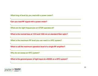 •What king of level do you read with a power meter?
•_________________________________________________________________________
 _________________________________________________________________________
•Can you read RF signal with a power meter?
•_________________________________________________________________________
 _________________________________________________________________________
•What are the light frequencies an OTDR operates at?
•_________________________________________________________________________
 _________________________________________________________________________
•What is the normal loss at 1310 and 1550 nm on standard fiber optic?
                                                               optic?
•_________________________________________________________________________
 _________________________________________________________________________
•What is the maximum RF level you can read in a HFC system?
•_________________________________________________________________________
 _________________________________________________________________________
•What is call the maximum operation level of a single RF amplifier?
                                                         amplifier?
•_________________________________________________________________________
 _________________________________________________________________________
•Why do we sweep an HFC system?
•_________________________________________________________________________
 _________________________________________________________________________
•What is the general power of light input at a NODE on a HFC system?
                                                             system?
•_________________________________________________________________________
 _________________________________________________________________________

                                                                             44
 